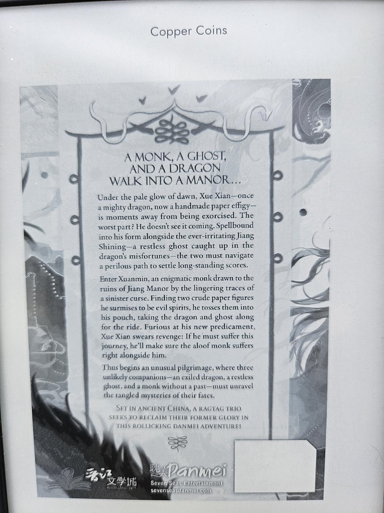 Back page of the book.
A monk, a ghost, and a dragon walk into a manor...

Under the pale glow of dawn, Xue Xian - once a mighty dragon, now a handmade paper effigy - is moments away from being exorcised. The worst part? He doesn't see it coming. Spellbound into his form alongside the ever-irritating Jiang Shining - a restless ghost caught up in the dragon's misfortunes - the two must navigate a perilous path to settle long-standing scores.
Enter Xuanmin, an enigmatic monk draen to the ruins of Jiang Manor by the lingering traces of a sinister curse. Finding two crude paper figures he surmises to be evil spirits, he tosses them into his pouch, taking the dragon and the ghost along for the ride. Furious at his new predicament, Xue Xian swears revenge: if he must suffer this journey, he'll make sure the aloof monk suffers right alongside him.
Thus begins an unusual pilgrimage, where three unlikely companions - an exiled dragon, a restless ghost, and a monk without a past - must unravel the tangled mysteries of their fates.
Set in Ancient China, a ragtag trio seeks to reclaim their former glory in this rollicking danmei adventure!